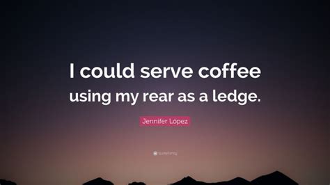 Jennifer L Pez Quote I Could Serve Coffee Using My Rear As A Ledge