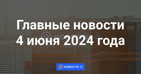 Главные новости 4 июня 2024 года что произошло в этот день важные