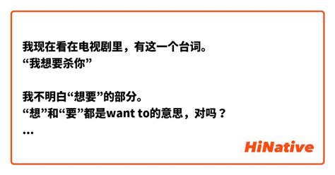 我现在看在电视剧里，有这一个台词。 “我想要杀你” 我不明白“想要”的部分。 “想”和“要”都是want To的意思，对吗？ “我想杀你”或者“我要杀你”都是和“我想要杀你”一样的意思吗