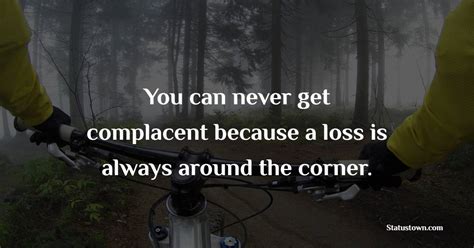 You Can Never Get Complacent Because A Loss Is Always Around The Corner