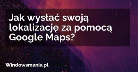 Jak wysłać swoją lokalizację za pomocą Google Maps WindowsMania pl