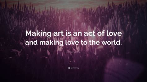 Frank Gehry Quote Making Art Is An Act Of Love And Making Love To The