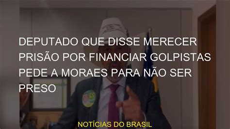 Deputado Que Disse Merecer Pris O Por Financiar Golpistas Pede A Moraes