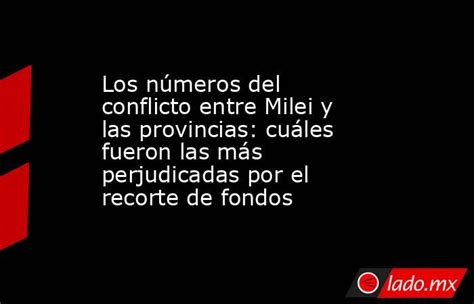 Los Números Del Conflicto Entre Milei Y Las Provincias Cuáles Fueron Las Más Perjudicadas Por