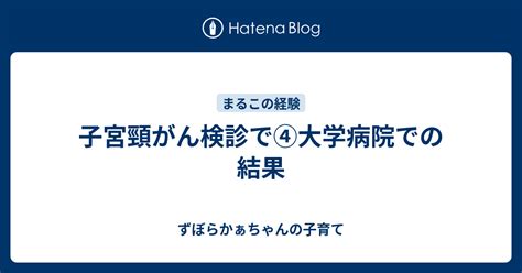 子宮頸がん検診で④大学病院での結果 シンママかぁちゃん まる子