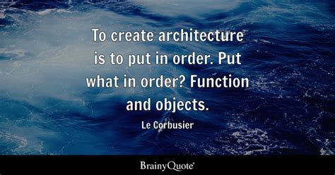 Le Corbusier - To create architecture is to put in order....