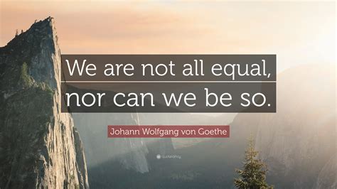 Johann Wolfgang Von Goethe Quote We Are Not All Equal Nor Can We Be So”