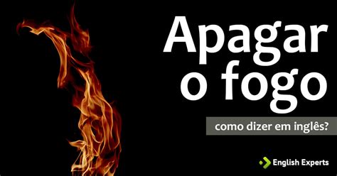 Como Dizer Apagar O Fogo Em Inglês English Experts