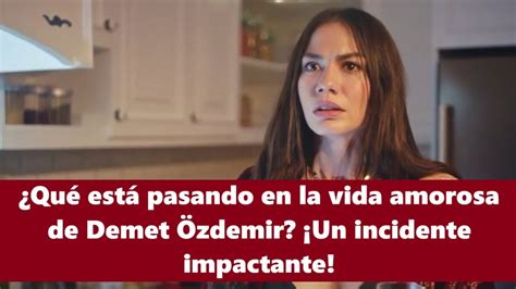 Qué está pasando en la vida amorosa de Demet Özdemir Un incidente