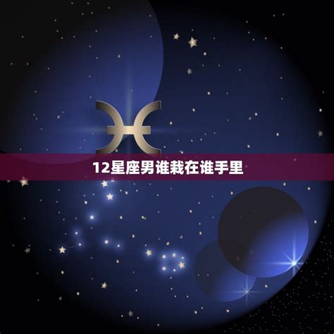 12星座男谁栽在谁手里星座大介绍哪些星座男最容易被女生征服 星辰运势