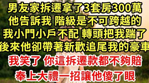 男友家拆遷拿了3套房300萬，他告訴我 階級是不可跨越的，我小門小戶不配 轉頭把我踹了，後來他卻帶著新歡追尾我的豪車，我笑了 你這拆遷款都不夠