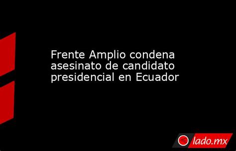 Frente Amplio Condena Asesinato De Candidato Presidencial En Ecuador