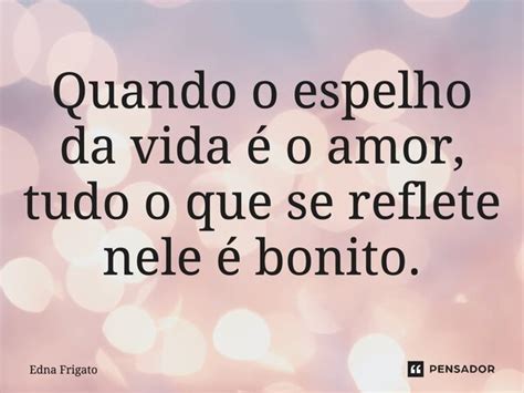 Quando O Espelho Da Vida é O Amor Tudo Edna Frigato Pensador