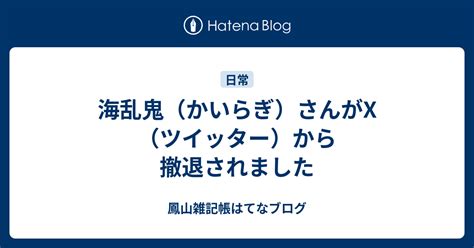 海乱鬼（かいらぎ）さんがx（ツイッター）から撤退されました 鳳山雑記帳はてなブログ