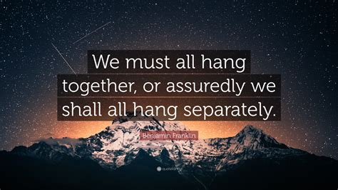 Benjamin Franklin Quote: “We must all hang together, or assuredly we shall all hang separately.”