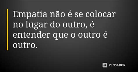 Empatia Não é Se Colocar No Lugar Do Outro é Entender Que O Pensador