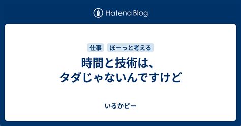 時間と技術は、タダじゃないんですけど いるかピー