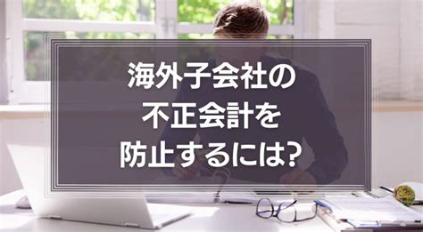 海外子会社の不正会計を防止するには？日本本社が取るべき対策や事例を徹底解説！ 識学総研