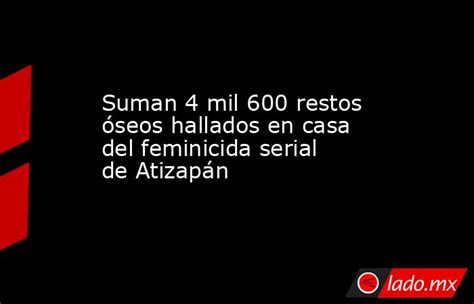 Suman 4 Mil 600 Restos óseos Hallados En Casa Del Feminicida Serial De