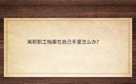 离职职工档案在自己手里怎么办？详细解决办法就看这篇！ 档案查询网