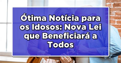 Ótima Notícia para os Idosos Nova Lei que Beneficiará a Todos