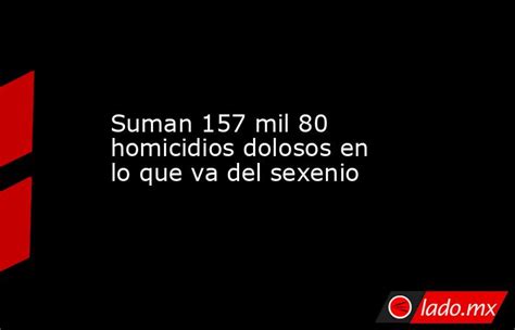 Suman 157 Mil 80 Homicidios Dolosos En Lo Que Va Del Sexenio Lado Mx