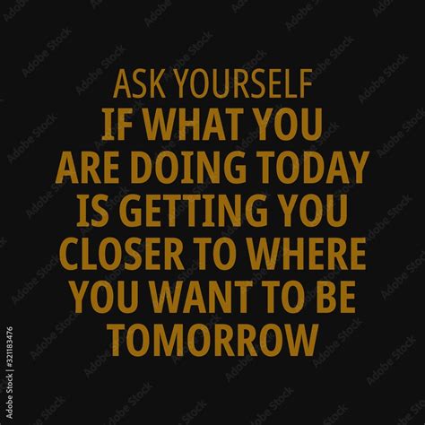 Ask Yourself If What You Are Doing Today Is Getting You Closer To Where