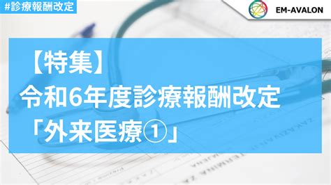 （特集）令和6年度診療報酬改定 「外来医療①」 医療従事者・介護従事者”必見”の医療情報ポータルサイト｜em Avalon