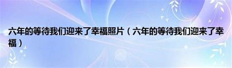 六年的等待我们迎来了幸福照片（六年的等待我们迎来了幸福） 环球知识网