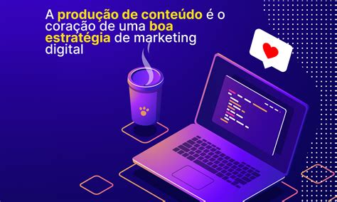 A Produção De Conteúdo é O Coração De Uma Boa Estratégia De Marketing Digital