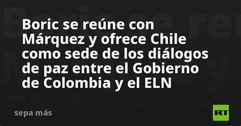 Boric Se Reúne Con Márquez Y Ofrece Chile Como Sede De Los Diálogos De Paz Entre El Gobierno De