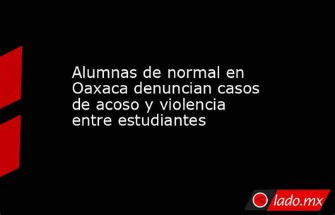 Alumnas De Normal En Oaxaca Denuncian Casos De Acoso Y Violencia Entre