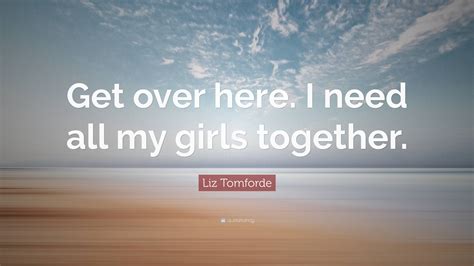 Liz Tomforde Quote Get Over Here I Need All My Girls Together