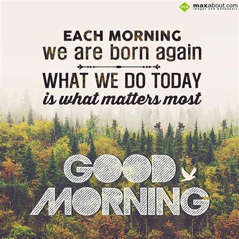 Each Morning We Are Born Again What We Do Today Is What Matters Most