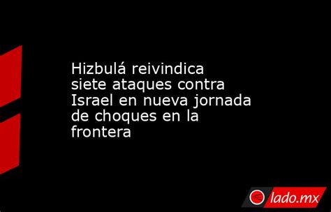 Hizbulá Reivindica Siete Ataques Contra Israel En Nueva Jornada De Choques En La Frontera Ladomx