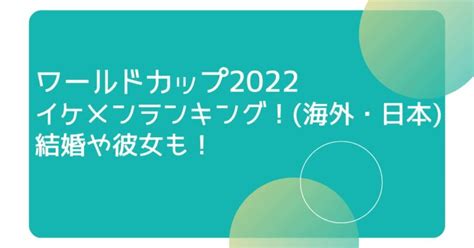 ワールドカップ2022イケメンランキング！海外・日本結婚や彼女も！ Mizunoblog