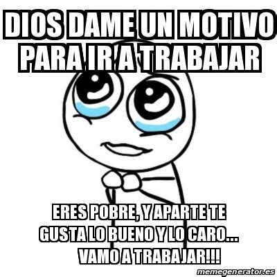 Meme Por Favor Dios Dame Un Motivo Para Ir A Trabajar Eres Pobre Y