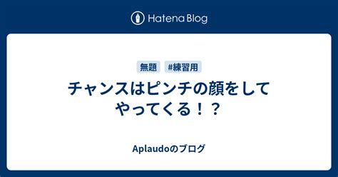 チャンスはピンチの顔をしてやってくる！？ Aplaudoのブログ