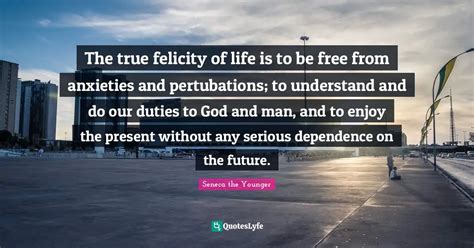 The True Felicity Of Life Is To Be Free From Anxieties And Pertubation Quote By Seneca The