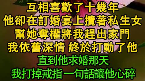 互相喜歡了十幾年，他卻在訂婚宴上攬著私生女，幫她奪權將我趕出家門，我依舊深情 終於打動了他，直到他求婚那天，我打掉戒指 一句話讓他心碎 暖風故事匯 都市 倫理 校園 愛情