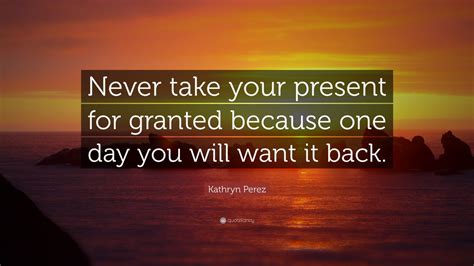 Kathryn Perez Quote Never Take Your Present For Granted Because One