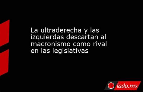 La Ultraderecha Y Las Izquierdas Descartan Al Macronismo Como Rival En Las Legislativas Ladomx