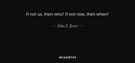 John E Lewis Quote If Not Us Then Who If Not Now Then When