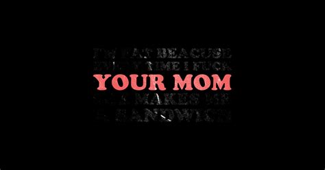 I M Fat Because Every Time I Fuck Your Mom She Makes Me A Sandwich Offensive Funny Offensive