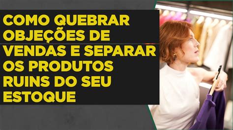 Como Quebrar Objeções De Vendas E Separar Os Produtos Ruins Do Seu