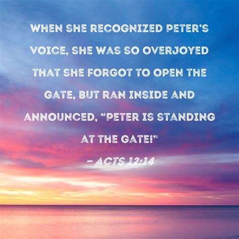 Acts 12:14 When she recognized Peter's voice, she was so overjoyed that