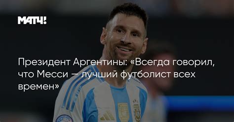 Президент Аргентины Всегда говорил что Месси — лучший футболист всех