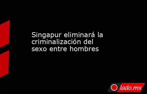 Singapur Eliminará La Criminalización Del Sexo Entre Hombres Lado Mx