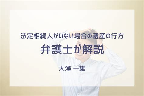 法定相続人がいない場合の遺産の行方：相続財産清算人と特別縁故者とは 大澤法律事務所