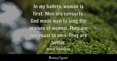 George Balanchine - In my ballets, woman is first. Men are...